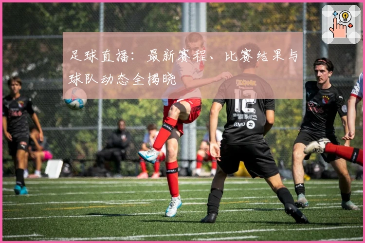 足球直播：最新赛程、比赛结果与球队动态全揭晓