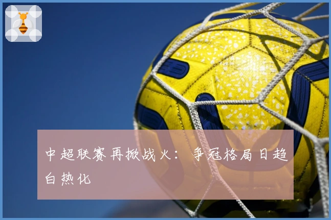 中超联赛再掀战火:争冠格局日趋白热化