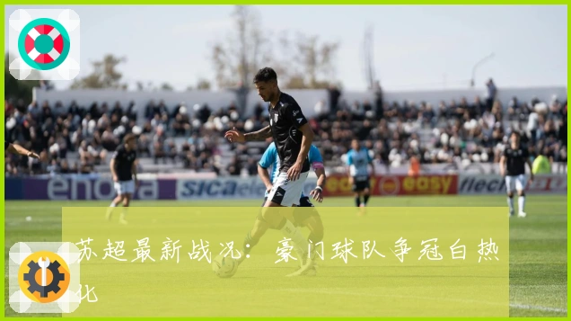 苏超最新战况:豪门球队争冠白热化