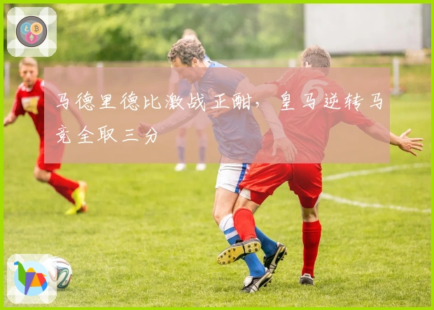 马德里德比激战正酣,皇马逆转马竞全取三分