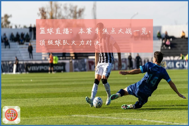 篮球直播:本赛季焦点大战一览,顶级球队火力对决