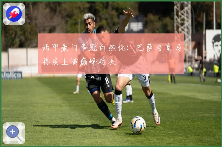西甲豪门争冠白热化：巴萨与皇马再度上演巅峰对决
