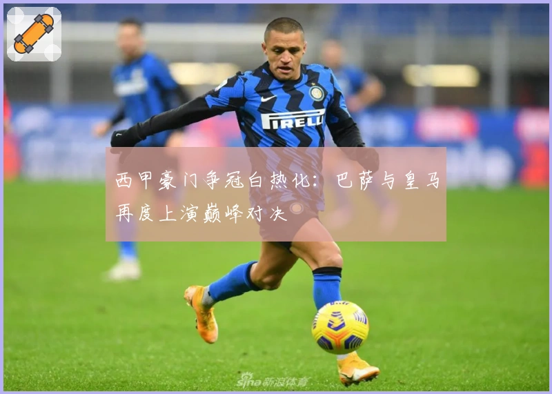 西甲豪门争冠白热化:巴萨与皇马再度上演巅峰对决