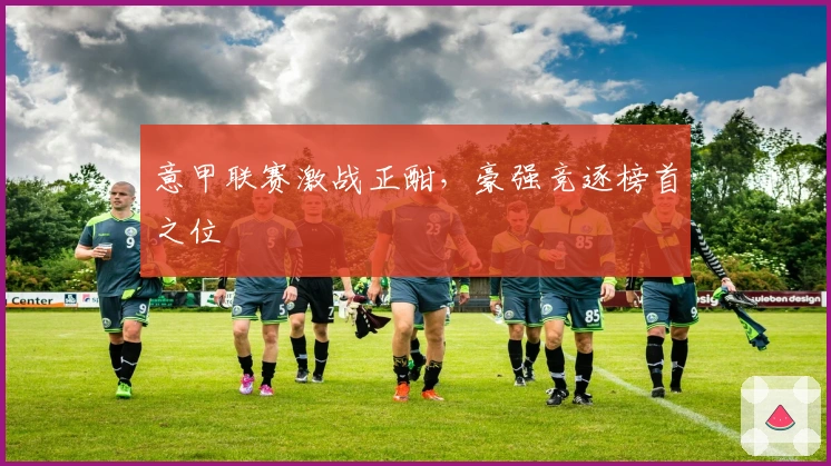 意甲联赛激战正酣，豪强竞逐榜首之位