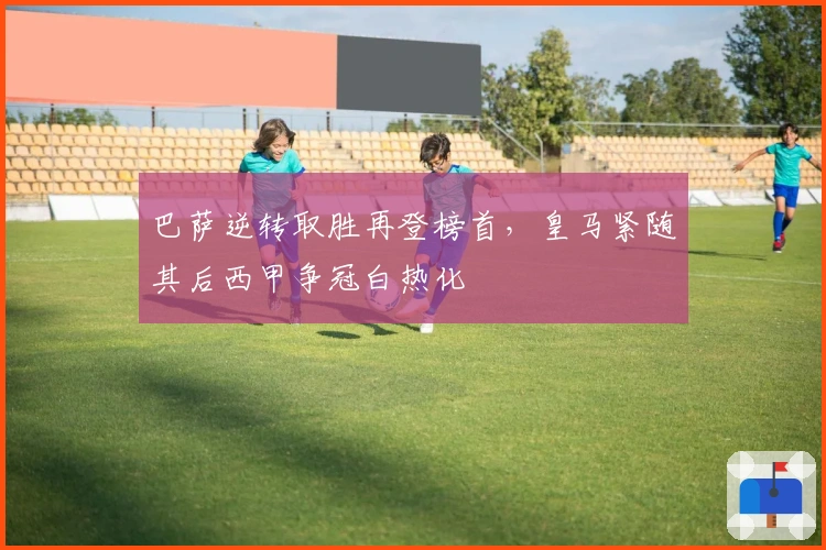 巴萨逆转取胜再登榜首，皇马紧随其后西甲争冠白热化