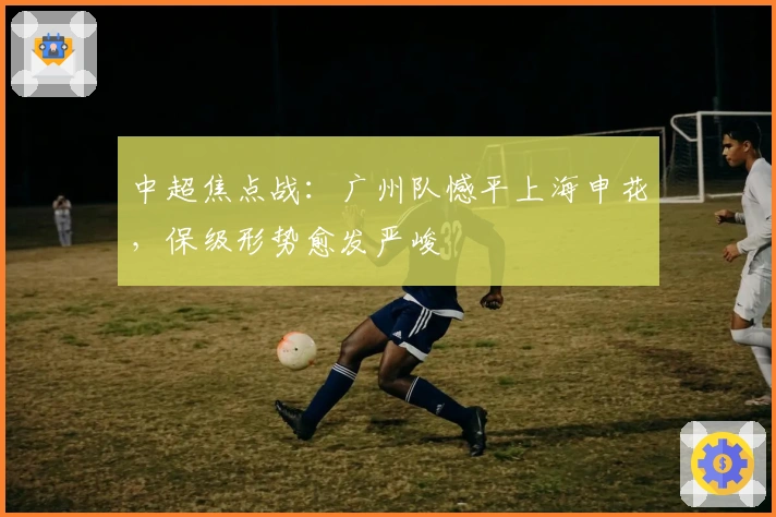 中超焦点战:广州队憾平上海申花,保级形势愈发严峻
