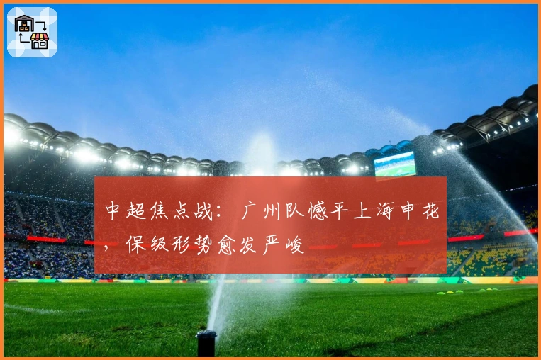 中超焦点战：广州队憾平上海申花，保级形势愈发严峻